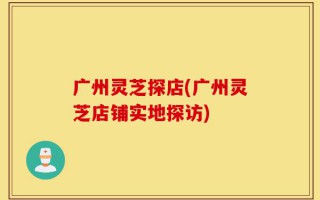 广州灵芝探店(广州灵芝店铺实地探访)