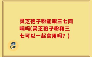 灵芝孢子粉能跟三七同喝吗(灵芝孢子粉和三七可以一起食用吗？)