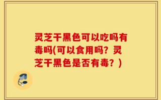 灵芝干黑色可以吃吗有毒吗(可以食用吗？灵芝干黑色是否有毒？)