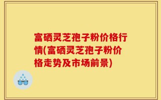 富硒灵芝孢子粉价格行情(富硒灵芝孢子粉价格走势及市场前景)
