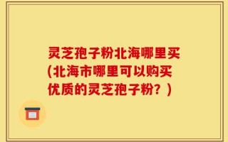 灵芝孢子粉北海哪里买(北海市哪里可以购买优质的灵芝孢子粉？)