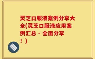 灵芝口服液案例分享大全(灵芝口服液应用案例汇总 - 全面分享！)