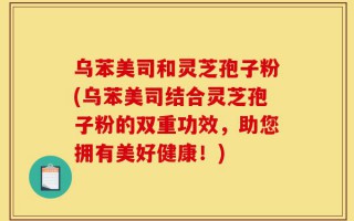 乌苯美司和灵芝孢子粉(乌苯美司结合灵芝孢子粉的双重功效，助您拥有美好健康！)