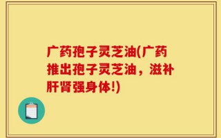 广药孢子灵芝油(广药推出孢子灵芝油，滋补肝肾强身体!)