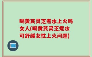 喝黄芪灵芝煮水上火吗女人(喝黄芪灵芝煮水可舒缓女性上火问题)