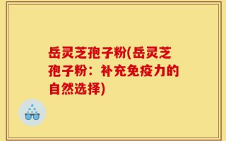 岳灵芝孢子粉(岳灵芝孢子粉：补充免疫力的自然选择)