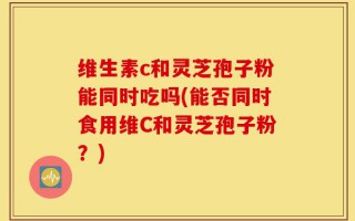 维生素c和灵芝孢子粉能同时吃吗(能否同时食用维C和灵芝孢子粉？)