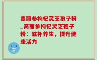 高丽参枸杞灵芝孢子粉_高丽参枸杞灵芝孢子粉：滋补养生，提升健康活力