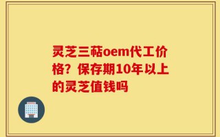 灵芝三萜oem代工价格？保存期10年以上的灵芝值钱吗