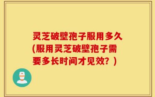 灵芝破壁孢子服用多久(服用灵芝破壁孢子需要多长时间才见效？)