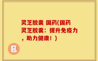 灵芝胶囊 国药(国药灵芝胶囊：提升免疫力，助力健康！)