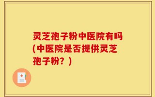 灵芝孢子粉中医院有吗(中医院是否提供灵芝孢子粉？)