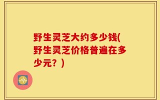 野生灵芝大约多少钱(野生灵芝价格普遍在多少元？)