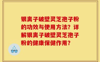 银离子破壁灵芝孢子粉的功效与使用方法？详解银离子破壁灵芝孢子粉的健康保健作用？