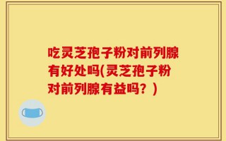 吃灵芝孢子粉对前列腺有好处吗(灵芝孢子粉对前列腺有益吗？)