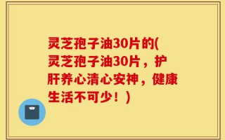灵芝孢子油30片的(灵芝孢子油30片，护肝养心清心安神，健康生活不可少！)