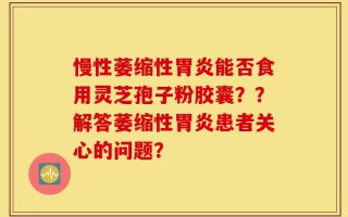 慢性萎缩性胃炎能否食用灵芝孢子粉胶囊？？解答萎缩性胃炎患者关心的问题？