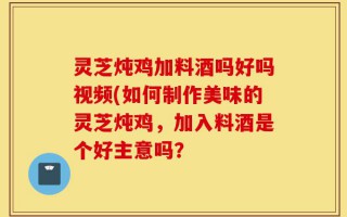 灵芝炖鸡加料酒吗好吗视频(如何制作美味的灵芝炖鸡，加入料酒是个好主意吗？