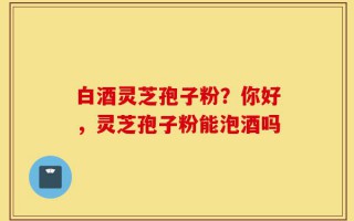 白酒灵芝孢子粉？你好，灵芝孢子粉能泡酒吗