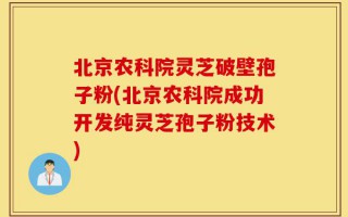 北京农科院灵芝破壁孢子粉(北京农科院成功开发纯灵芝孢子粉技术)