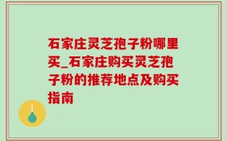 石家庄灵芝孢子粉哪里买_石家庄购买灵芝孢子粉的推荐地点及购买指南
