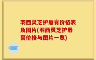羽西灵芝护唇膏价格表及图片(羽西灵芝护唇膏价格与图片一览)