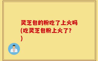 灵芝包的粉吃了上火吗(吃灵芝包粉上火了？)