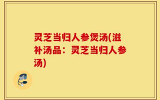 灵芝当归人参煲汤(滋补汤品：灵芝当归人参汤)