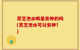 灵芝泡水喝是安神的吗(灵芝泡水可以安神？)