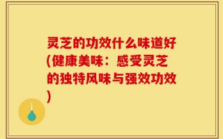 灵芝的功效什么味道好(健康美味：感受灵芝的独特风味与强效功效)