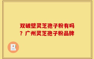 双破壁灵芝孢子粉有吗？广州灵芝孢子粉品牌