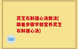 灵芝石斛猪心汤做法(跟着步骤学做营养灵芝石斛猪心汤)