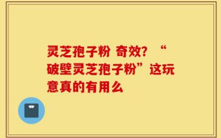 灵芝孢子粉 奇效？“破壁灵芝孢子粉”这玩意真的有用么