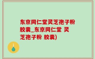 东京同仁堂灵芝孢子粉胶囊_东京同仁堂 灵芝孢子粉 胶囊)