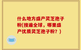 什么地方盛产灵芝孢子粉(搜遍全球，哪里盛产优质灵芝孢子粉？)