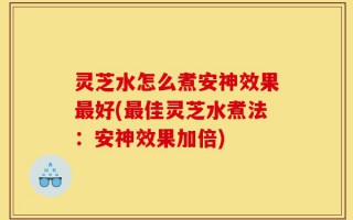 灵芝水怎么煮安神效果最好(最佳灵芝水煮法：安神效果加倍)