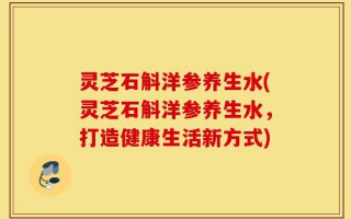 灵芝石斛洋参养生水(灵芝石斛洋参养生水，打造健康生活新方式)