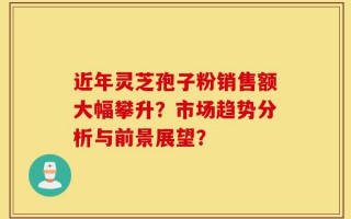 近年灵芝孢子粉销售额大幅攀升？市场趋势分析与前景展望？