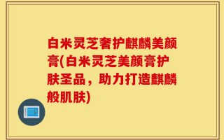 白米灵芝奢护麒麟美颜膏(白米灵芝美颜膏护肤圣品，助力打造麒麟般肌肤)