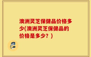 澳洲灵芝保健品价格多少(澳洲灵芝保健品的价格是多少？)