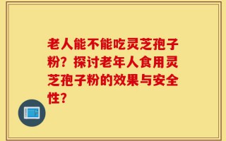 老人能不能吃灵芝孢子粉？探讨老年人食用灵芝孢子粉的效果与安全性？