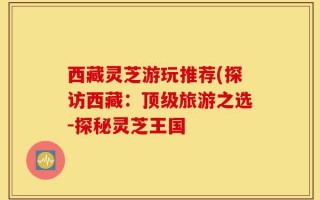 西藏灵芝游玩推荐(探访西藏：顶级旅游之选-探秘灵芝王国