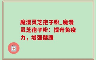 魔漫灵芝孢子粉_魔漫灵芝孢子粉：提升免疫力，增强健康