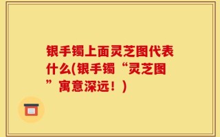 银手镯上面灵芝图代表什么(银手镯“灵芝图”寓意深远！)