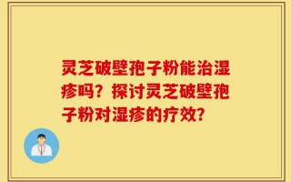 灵芝破壁孢子粉能治湿疹吗？探讨灵芝破壁孢子粉对湿疹的疗效？