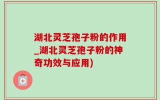 湖北灵芝孢子粉的作用_湖北灵芝孢子粉的神奇功效与应用)