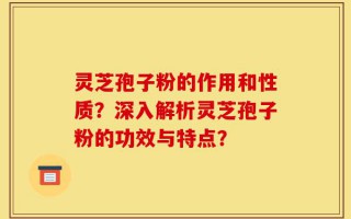 灵芝孢子粉的作用和性质？深入解析灵芝孢子粉的功效与特点？