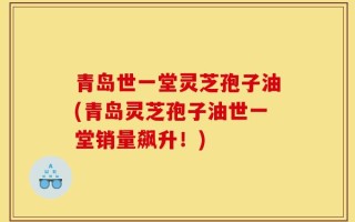 青岛世一堂灵芝孢子油(青岛灵芝孢子油世一堂销量飙升！)