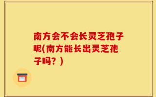 南方会不会长灵芝孢子呢(南方能长出灵芝孢子吗？)