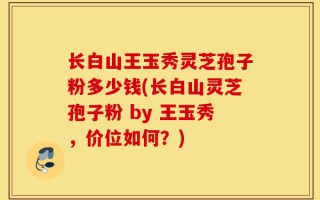 长白山王玉秀灵芝孢子粉多少钱(长白山灵芝孢子粉 by 王玉秀，价位如何？)
